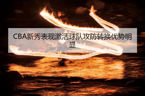 CBA新秀表现激活球队攻防转换优势明显
